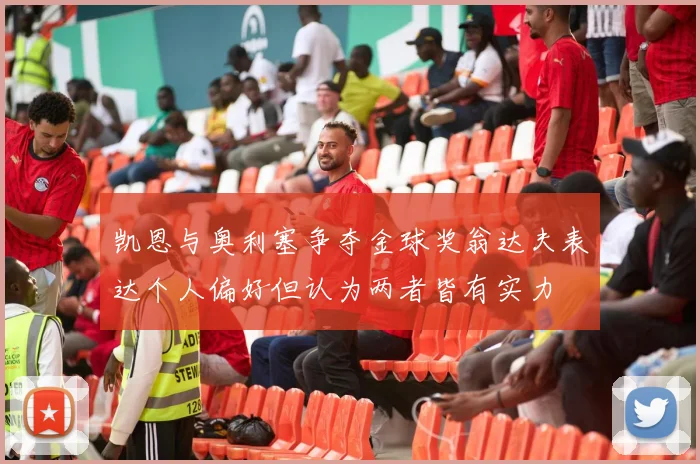 凯恩与奥利塞争夺金球奖翁达夫表达个人偏好但认为两者皆有实力