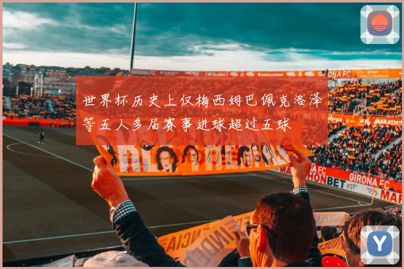 世界杯历史上仅梅西姆巴佩克洛泽等五人多届赛事进球超过五球