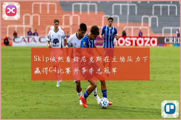 Skip依然看好尼克斯在主场压力下赢得G4比赛并争夺总冠军
