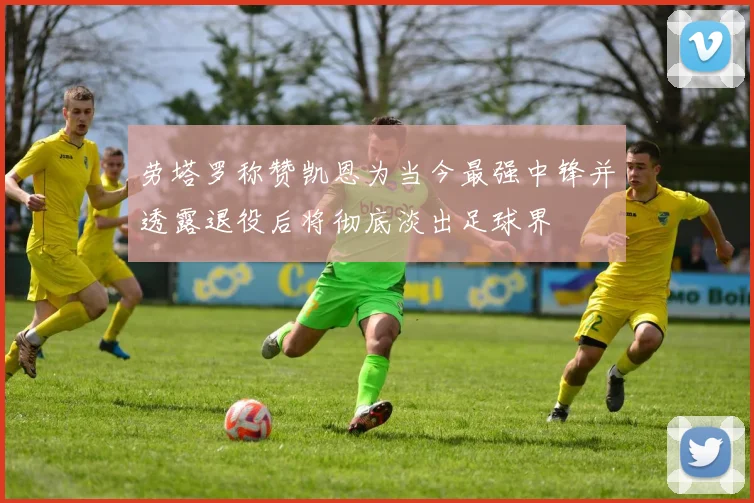 劳塔罗称赞凯恩为当今最强中锋并透露退役后将彻底淡出足球界