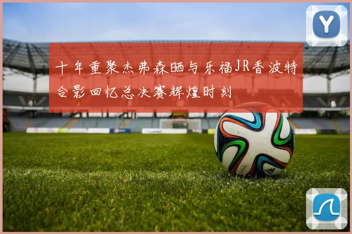 十年重聚杰弗森晒与乐福JR香波特合影回忆总决赛辉煌时刻