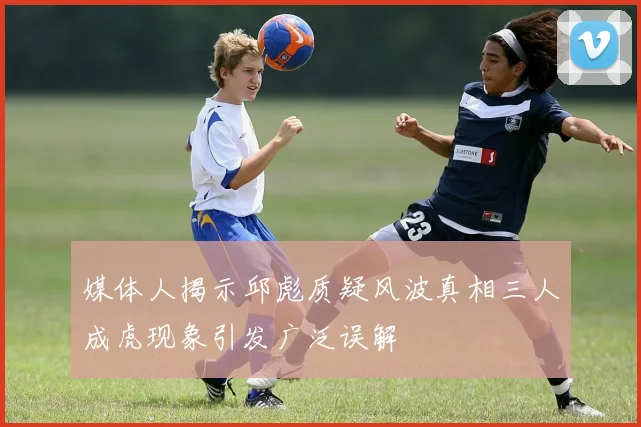媒体人揭示邱彪质疑风波真相三人成虎现象引发广泛误解