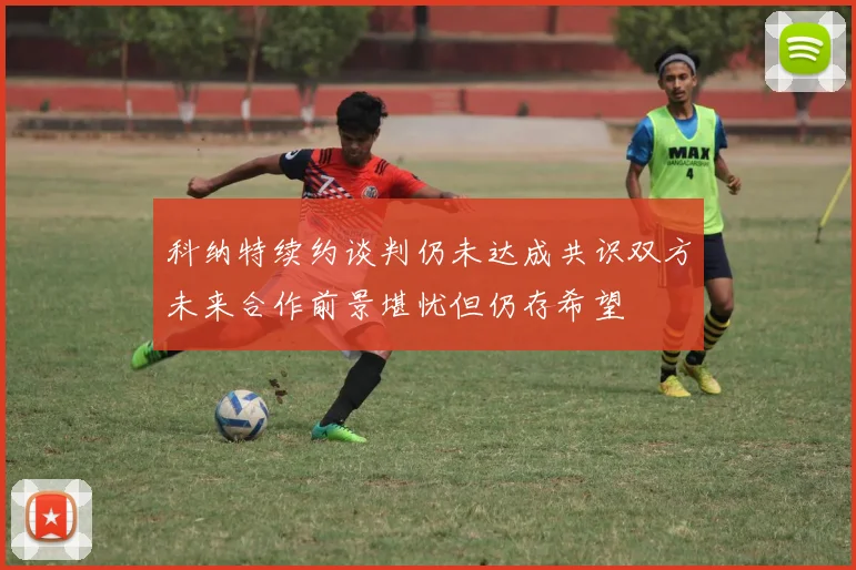 科纳特续约谈判仍未达成共识双方未来合作前景堪忧但仍存希望