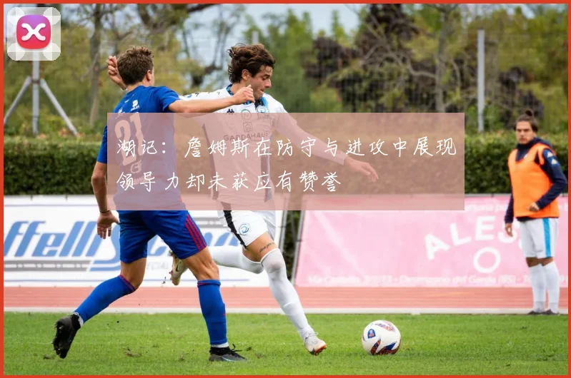 湖记：詹姆斯在防守与进攻中展现领导力却未获应有赞誉