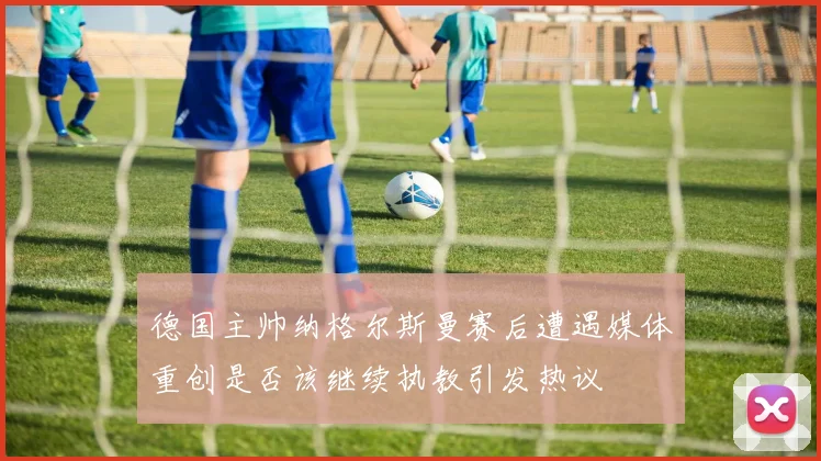 德国主帅纳格尔斯曼赛后遭遇媒体重创是否该继续执教引发热议